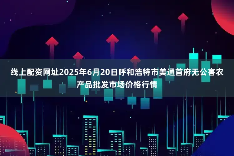 线上配资网址2025年6月20日呼和浩特市美通首府无公害农产品批发市场价格行情