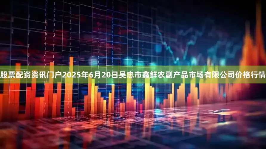 股票配资资讯门户2025年6月20日吴忠市鑫鲜农副产品市场有限公司价格行情