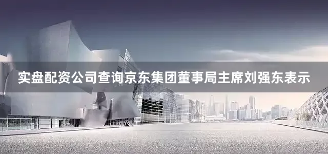 实盘配资公司查询京东集团董事局主席刘强东表示