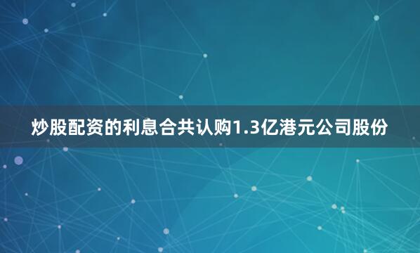 炒股配资的利息合共认购1.3亿港元公司股份