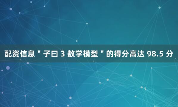 配资信息＂子曰 3 数学模型＂的得分高达 98.5 分