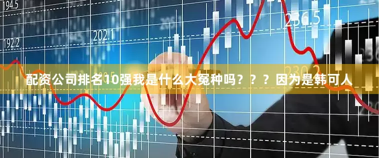 配资公司排名10强我是什么大冤种吗？？？因为是韩可人