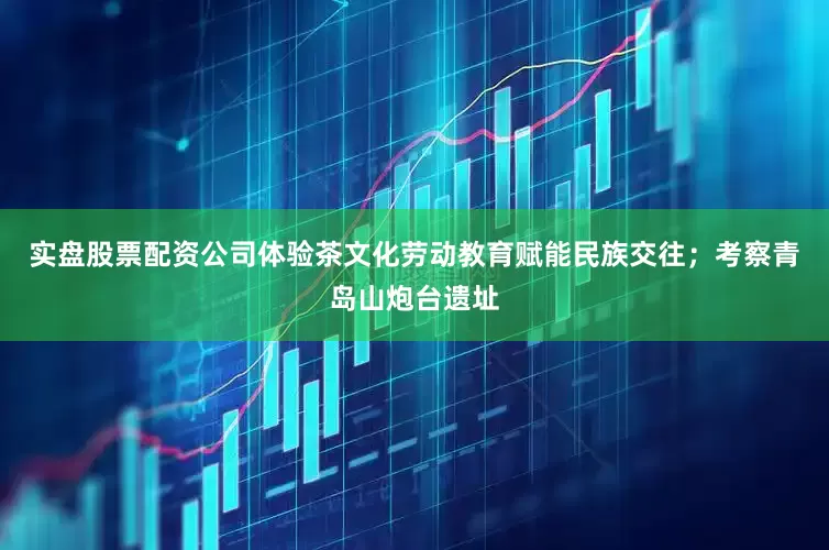 实盘股票配资公司体验茶文化劳动教育赋能民族交往；考察青岛山炮台遗址