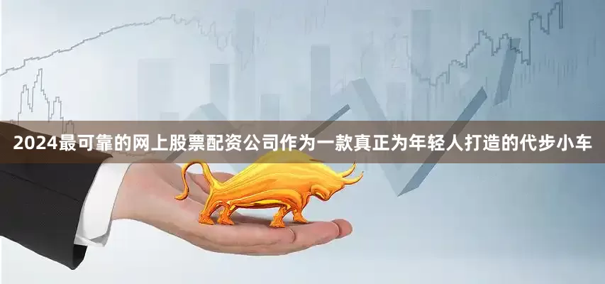 2024最可靠的网上股票配资公司作为一款真正为年轻人打造的代步小车