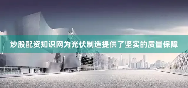 炒股配资知识网为光伏制造提供了坚实的质量保障