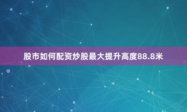 股市如何配资炒股最大提升高度88.8米