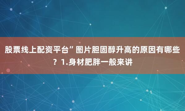 股票线上配资平台”图片胆固醇升高的原因有哪些？1.身材肥胖一般来讲