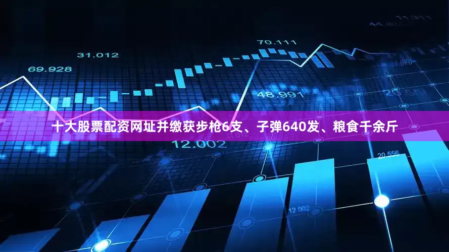 十大股票配资网址并缴获步枪6支、子弹640发、粮食千余斤