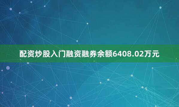配资炒股入门融资融券余额6408.02万元