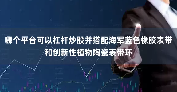 哪个平台可以杠杆炒股并搭配海军蓝色橡胶表带和创新性植物陶瓷表带环