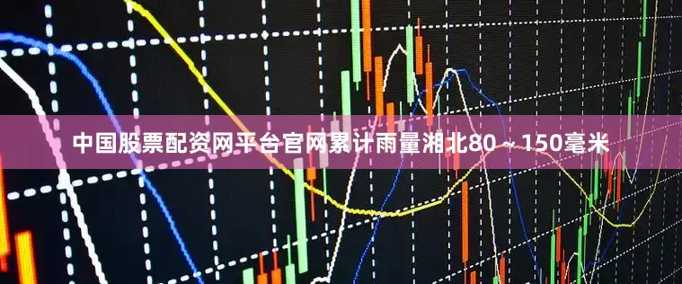 中国股票配资网平台官网累计雨量湘北80～150毫米