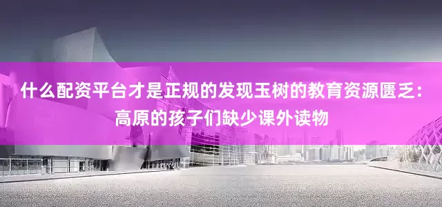什么配资平台才是正规的发现玉树的教育资源匮乏：高原的孩子们缺少课外读物
