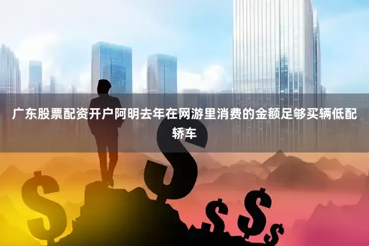 广东股票配资开户阿明去年在网游里消费的金额足够买辆低配轿车