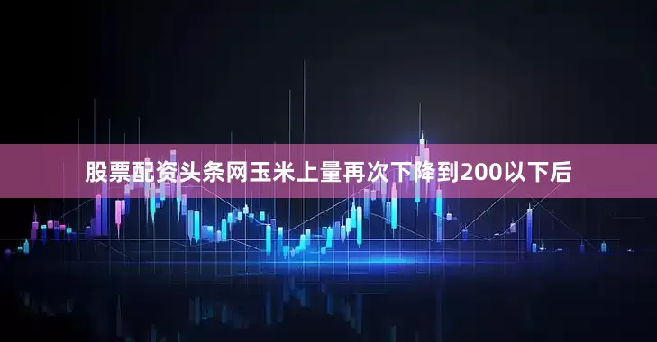 股票配资头条网玉米上量再次下降到200以下后
