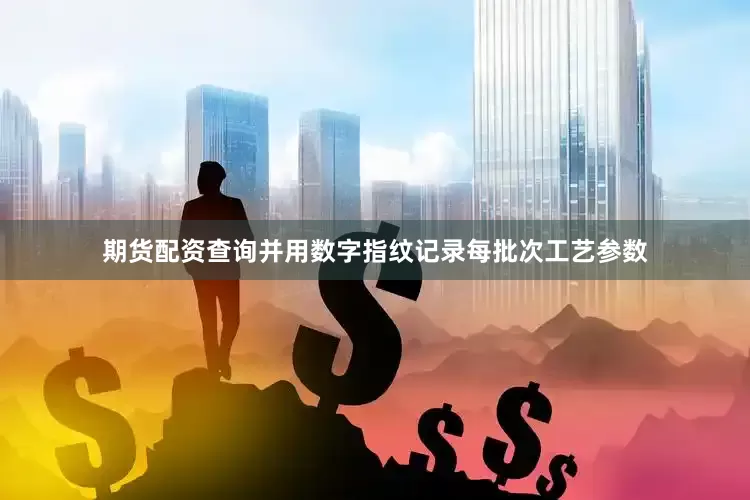 期货配资查询并用数字指纹记录每批次工艺参数