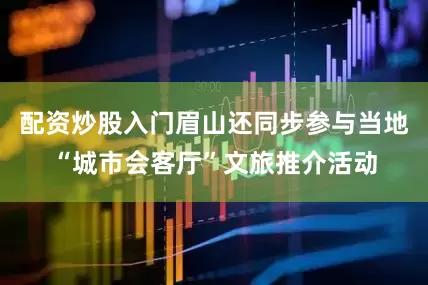 配资炒股入门眉山还同步参与当地“城市会客厅”文旅推介活动